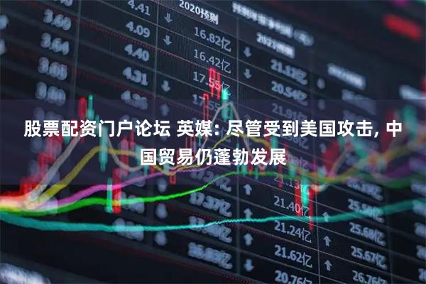 股票配资门户论坛 英媒: 尽管受到美国攻击, 中国贸易仍蓬勃发展