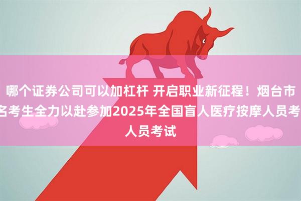 哪个证券公司可以加杠杆 开启职业新征程！烟台市9名考生全力以赴参加2025年全国盲人医疗按摩人员考试
