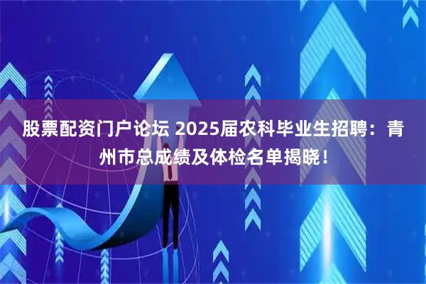 股票配资门户论坛 2025届农科毕业生招聘：青州市总成绩及体检名单揭晓！