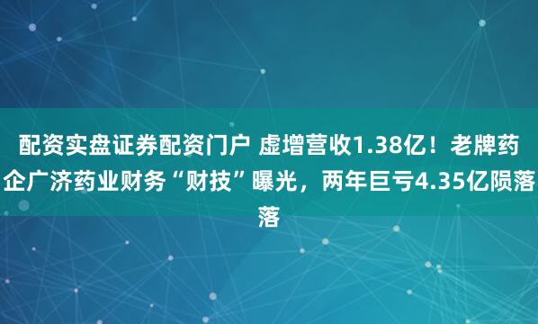 配资实盘证券配资门户 虚增营收1.38亿！老牌药企广济药业财务“财技”曝光，两年巨亏4.35亿陨落
