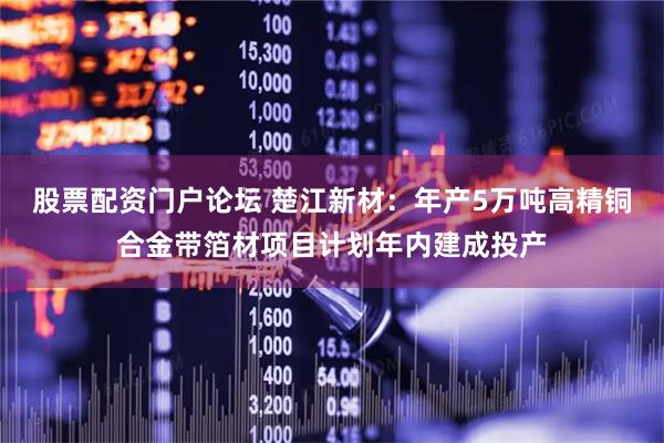 股票配资门户论坛 楚江新材：年产5万吨高精铜合金带箔材项目计划年内建成投产