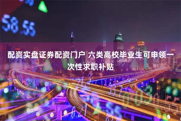 配资实盘证券配资门户 六类高校毕业生可申领一次性求职补贴