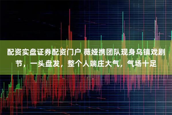 配资实盘证券配资门户 薇娅携团队现身乌镇戏剧节，一头盘发，整个人端庄大气，气场十足