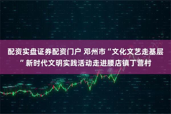 配资实盘证券配资门户 邓州市“文化文艺走基层”新时代文明实践活动走进腰店镇丁营村