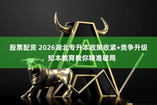 股票配资 2026湖北专升本政策收紧+竞争升级，知本教育教你精准破局