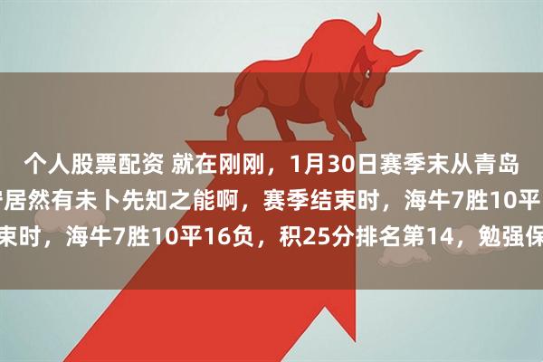 个人股票配资 就在刚刚，1月30日赛季末从青岛海牛急流勇退的李太守居然有未卜先知之能啊，赛季结束时，海牛7胜10平16负，积25分排名第14，勉强保级