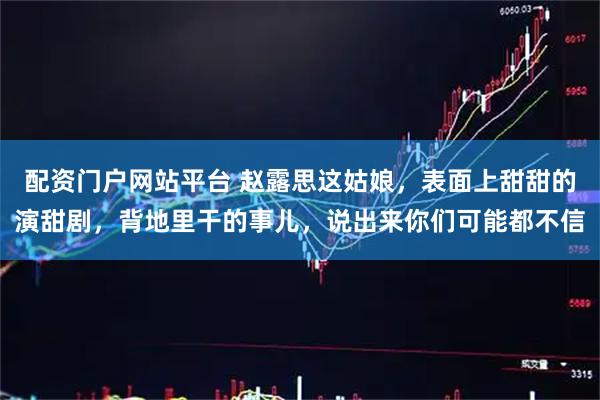 配资门户网站平台 赵露思这姑娘，表面上甜甜的演甜剧，背地里干的事儿，说出来你们可能都不信