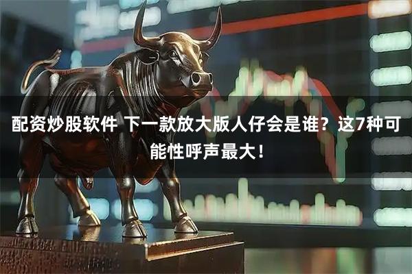 配资炒股软件 下一款放大版人仔会是谁？这7种可能性呼声最大！