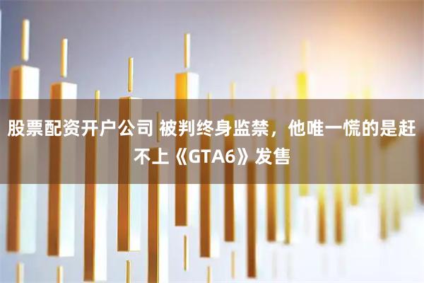 股票配资开户公司 被判终身监禁，他唯一慌的是赶不上《GTA6》发售