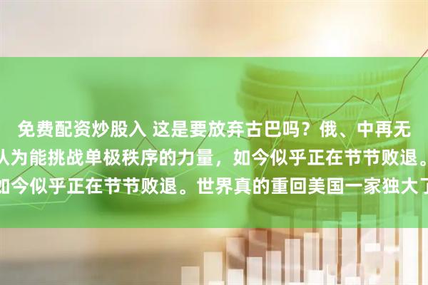 免费配资炒股入 这是要放弃古巴吗？俄、中再无虚拟支点，那些一度被认为能挑战单极秩序的力量，如今似乎正在节节败退。世界真的重回美国一家独大了吗