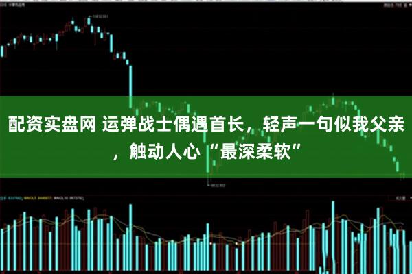 配资实盘网 运弹战士偶遇首长，轻声一句似我父亲，触动人心 “最深柔软”