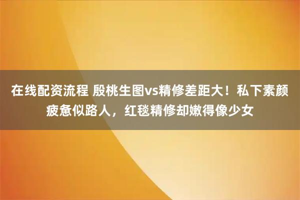 在线配资流程 殷桃生图vs精修差距大！私下素颜疲惫似路人，红毯精修却嫩得像少女