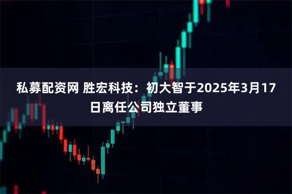 私募配资网 胜宏科技：初大智于2025年3月17日离任公司独立董事