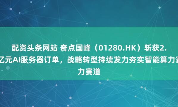 配资头条网站 奇点国峰（01280.HK）斩获2.78亿元AI服务器订单，战略转型持续发力夯实智能算力赛道