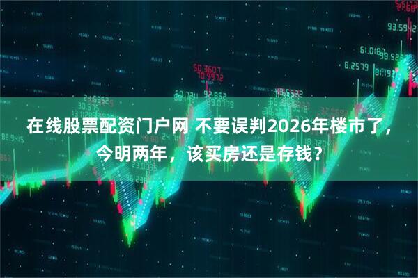 在线股票配资门户网 不要误判2026年楼市了，今明两年，该买房还是存钱？