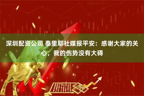 深圳配资公司 泰里耶社媒报平安：感谢大家的关心，我的伤势没有大碍