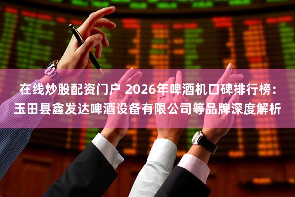 在线炒股配资门户 2026年啤酒机口碑排行榜：玉田县鑫发达啤酒设备有限公司等品牌深度解析