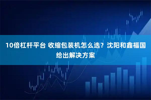 10倍杠杆平台 收缩包装机怎么选？沈阳和鑫福国给出解决方案